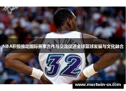 NBA积极推动国际赛事合作与交流促进全球篮球发展与文化融合