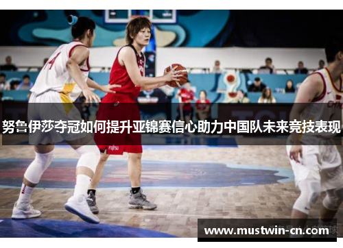 努鲁伊莎夺冠如何提升亚锦赛信心助力中国队未来竞技表现
