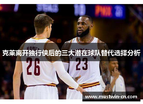 克莱离开独行侠后的三大潜在球队替代选择分析