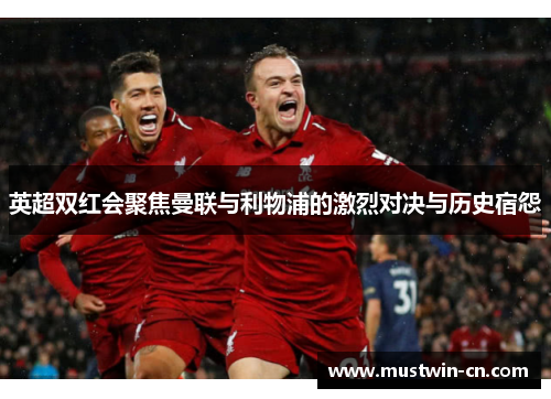 英超双红会聚焦曼联与利物浦的激烈对决与历史宿怨