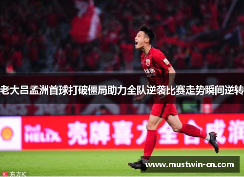 老大吕孟洲首球打破僵局助力全队逆袭比赛走势瞬间逆转