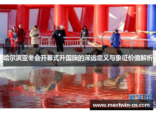 哈尔滨亚冬会开幕式升国旗的深远意义与象征价值解析